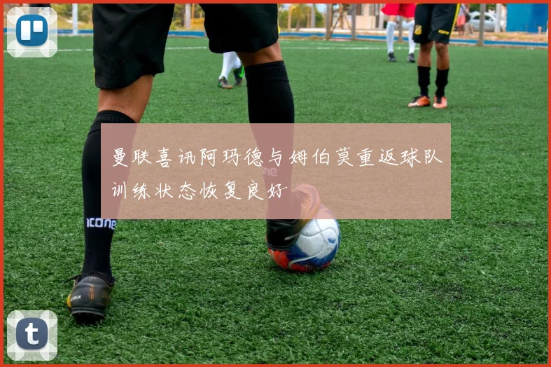 曼联喜讯阿玛德与姆伯莫重返球队训练状态恢复良好