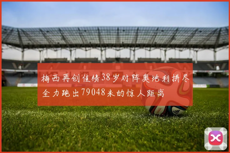 梅西再创佳绩38岁对阵奥地利拼尽全力跑出79048米的惊人距离