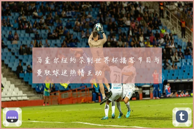 马奎尔纽约录制世界杯播客节目与曼联球迷热情互动