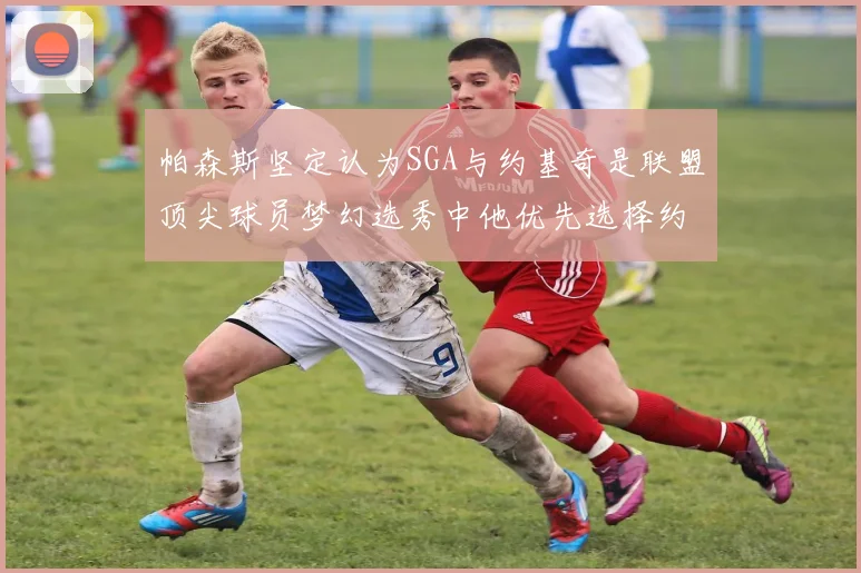 帕森斯坚定认为SGA与约基奇是联盟顶尖球员梦幻选秀中他优先选择约基奇
