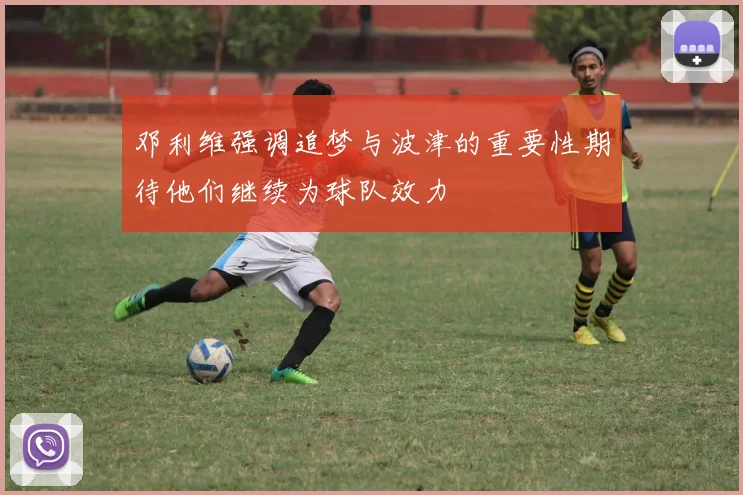 邓利维强调追梦与波津的重要性期待他们继续为球队效力