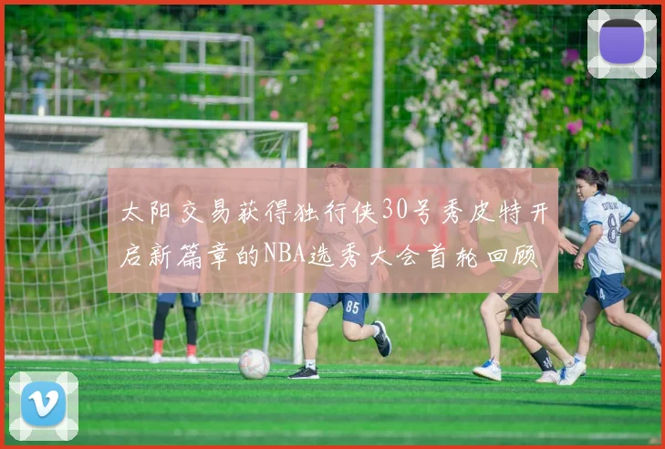 太阳交易获得独行侠30号秀皮特开启新篇章的NBA选秀大会首轮回顾