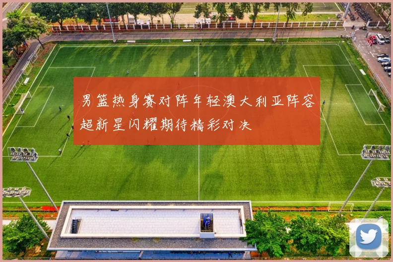 男篮热身赛对阵年轻澳大利亚阵容超新星闪耀期待精彩对决