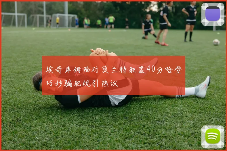 埃奇库姆面对莫兰特狂轰40分哈登巧妙骗犯规引热议