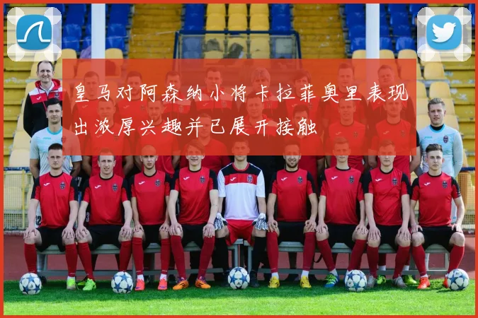 皇马对阿森纳小将卡拉菲奥里表现出浓厚兴趣并已展开接触
