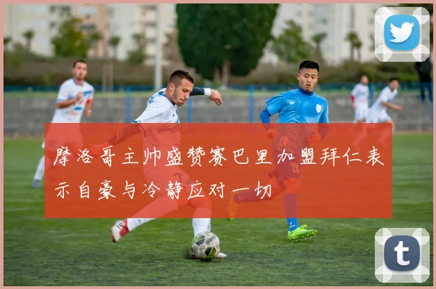 摩洛哥主帅盛赞赛巴里加盟拜仁表示自豪与冷静应对一切