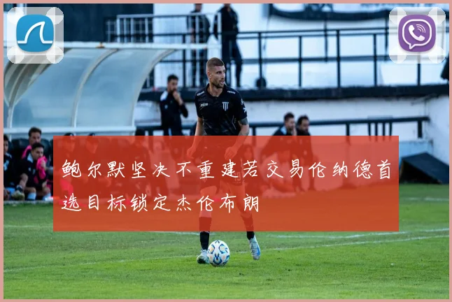 鲍尔默坚决不重建若交易伦纳德首选目标锁定杰伦布朗