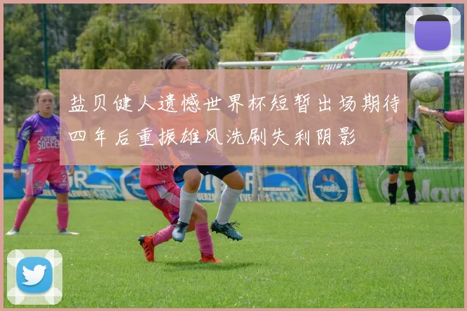 盐贝健人遗憾世界杯短暂出场期待四年后重振雄风洗刷失利阴影