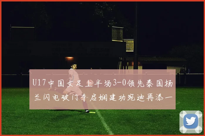 U17中国女足上半场3-0领先泰国杨兰闪电破门李启娴建功宛迪再添一分