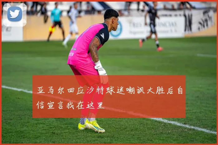 亚马尔回应沙特球迷嘲讽大胜后自信宣言我在这里