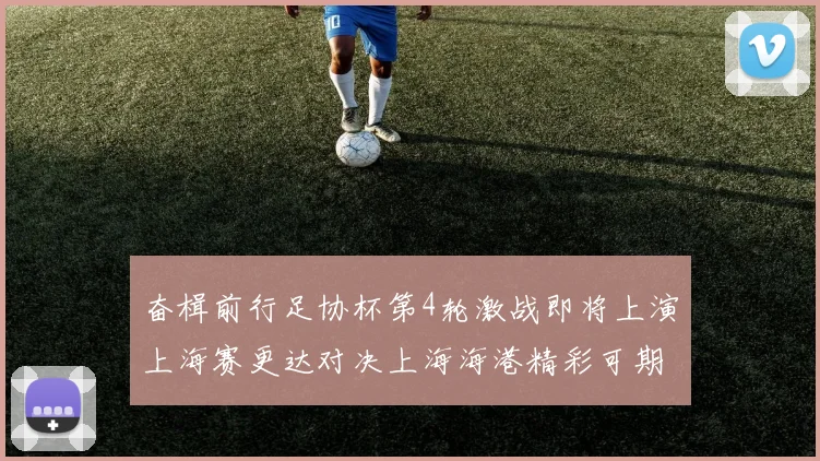 奋楫前行足协杯第4轮激战即将上演上海赛更达对决上海海港精彩可期