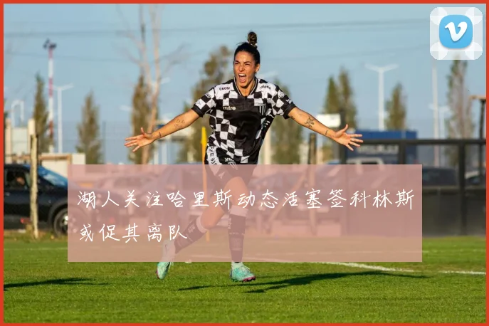 湖人关注哈里斯动态活塞签科林斯或促其离队