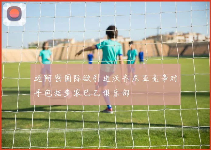迈阿密国际欲引进沃齐尼亚竞争对手包括多家巴乙俱乐部