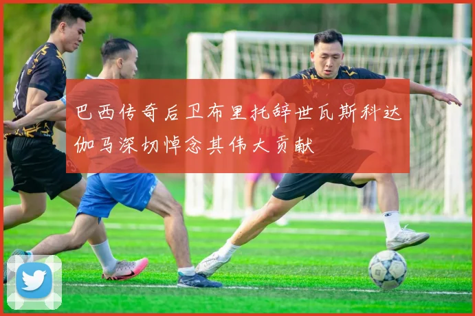 巴西传奇后卫布里托辞世瓦斯科达伽马深切悼念其伟大贡献