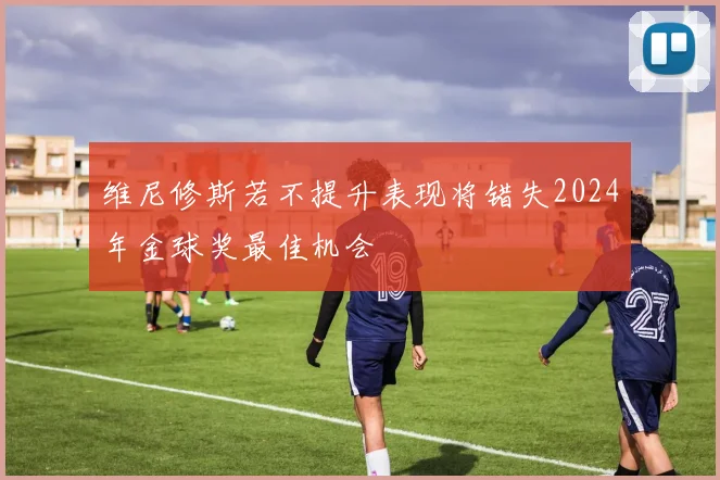 维尼修斯若不提升表现将错失2024年金球奖最佳机会