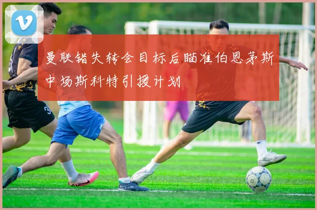 曼联错失转会目标后瞄准伯恩茅斯中场斯科特引援计划
