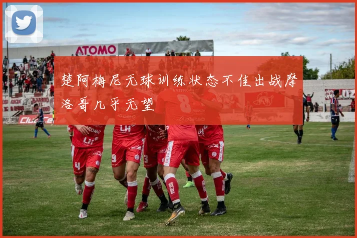 楚阿梅尼无球训练状态不佳出战摩洛哥几乎无望