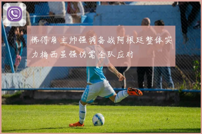 佛得角主帅强调备战阿根廷整体实力梅西虽强仍需全队应对