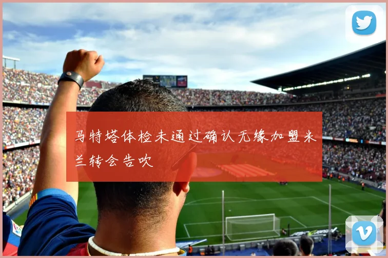 马特塔体检未通过确认无缘加盟米兰转会告吹