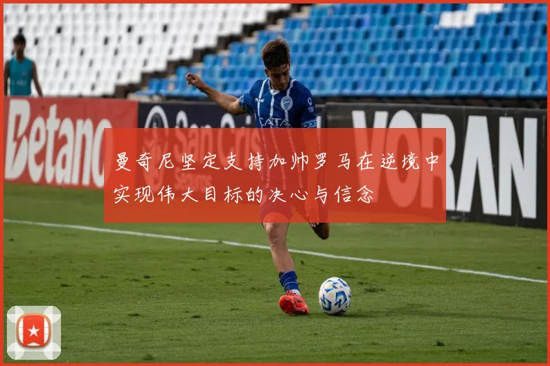 曼奇尼坚定支持加帅罗马在逆境中实现伟大目标的决心与信念