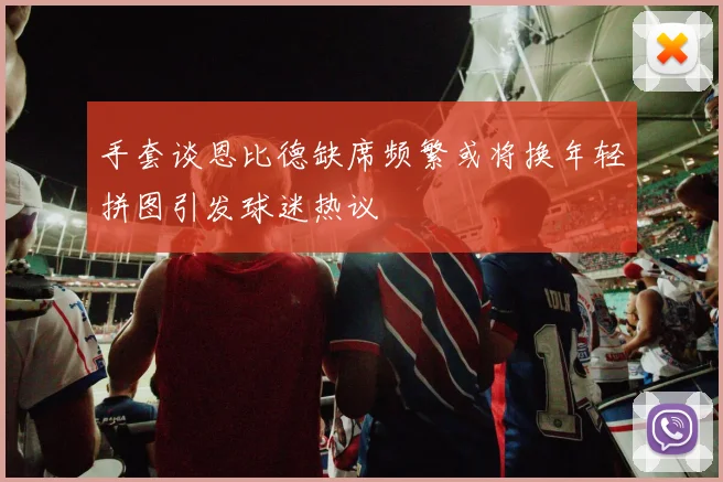 手套谈恩比德缺席频繁或将换年轻拼图引发球迷热议