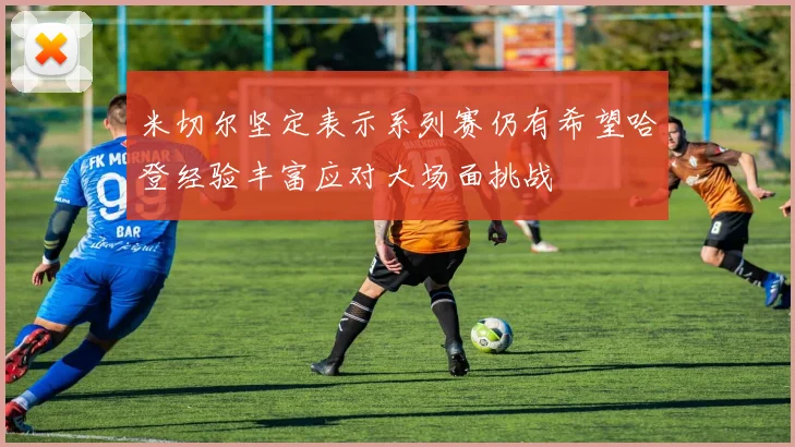 米切尔坚定表示系列赛仍有希望哈登经验丰富应对大场面挑战