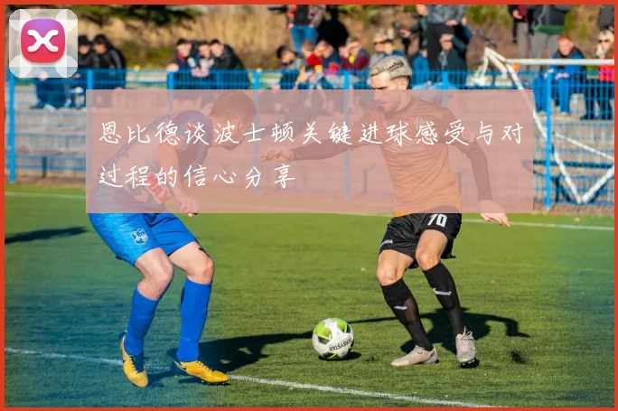 恩比德谈波士顿关键进球感受与对过程的信心分享